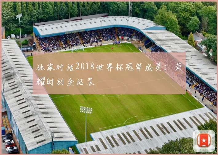 独家对话2018世界杯冠军成员：荣耀时刻全记录